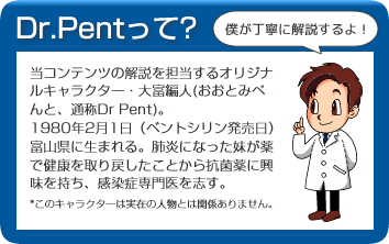 Dr.Pentって？　当コンテンツの解説を担当するオリジナルキャラクター・大富編人(おおとみぺんと、通称Dr Pent)。1980年2月1日（ベントシリン発売日）富山県に生まれる。肺炎になった妹が薬で健康を取り戻したことから抗菌薬に興味を持ち、感染症専門医を志す。*このキャラクターは実在の人物とは関係ありません。